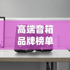 高端音箱品牌榜单揭秘，十大热门品牌一网打尽