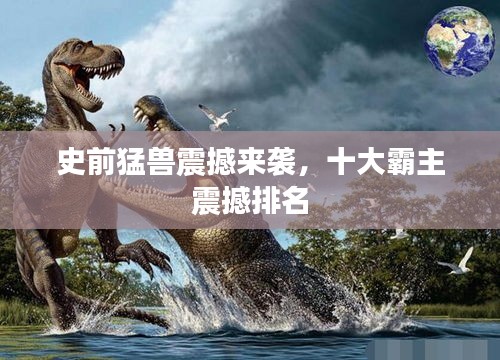 史前猛兽震撼来袭，十大霸主震撼排名